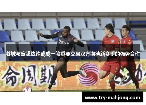 蓉城与塞超边锋或成一笔重要交易双方期待新赛季的强势合作
