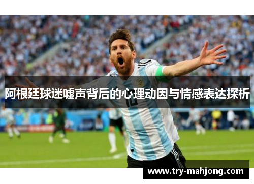 阿根廷球迷嘘声背后的心理动因与情感表达探析 阿根廷球迷嘘声背后的心理动因与情感表达探析